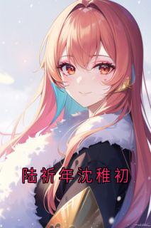 陆祈年沈稚初沈稚初陆祈年小说全文章节阅读_陆祈年沈稚初免费完整版