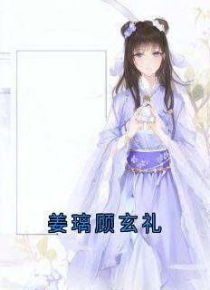 精品小说《姜璃顾玄礼》姜璃顾玄礼已完结版全文章节阅读