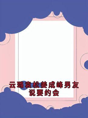 完整版《袁松云璐姜成峰》云璐袁松姜成峰男友说要约会全文免费阅读