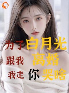 为了白月光跟我离婚，我走你哭啥完整全文全集精彩试读_为了白月光跟我离婚，我走你哭啥小说免费阅读