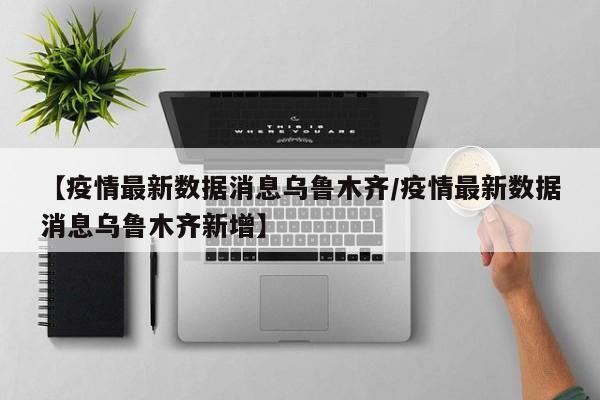 【疫情最新数据消息乌鲁木齐/疫情最新数据消息乌鲁木齐新增】