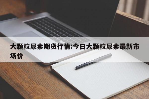 大颗粒尿素期货行情:今日大颗粒尿素最新市场价