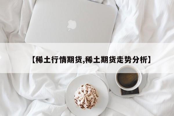 【稀土行情期货,稀土期货走势分析】