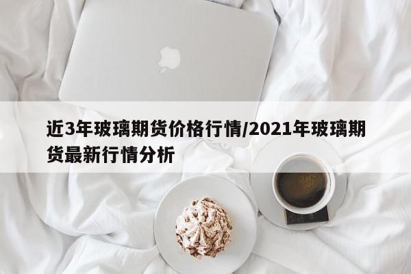 近3年玻璃期货价格行情/2021年玻璃期货最新行情分析