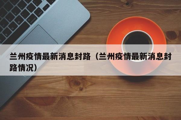兰州疫情最新消息封路(兰州疫情最新消息封路情况)