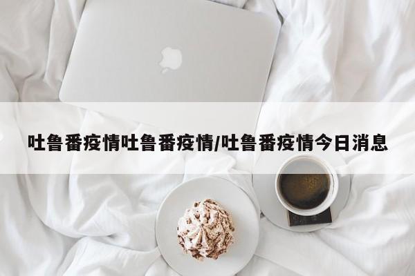 吐鲁番疫情吐鲁番疫情/吐鲁番疫情今日消息