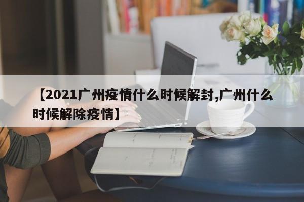 【2021广州疫情什么时候解封,广州什么时候解除疫情】