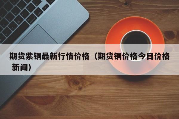 期货紫铜最新行情价格(期货铜价格今日价格 新闻)
