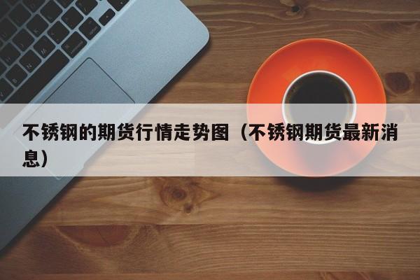 不锈钢的期货行情走势图(不锈钢期货最新消息)
