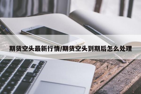 期货空头最新行情/期货空头到期后怎么处理