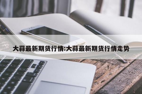 大蒜最新期货行情:大蒜最新期货行情走势