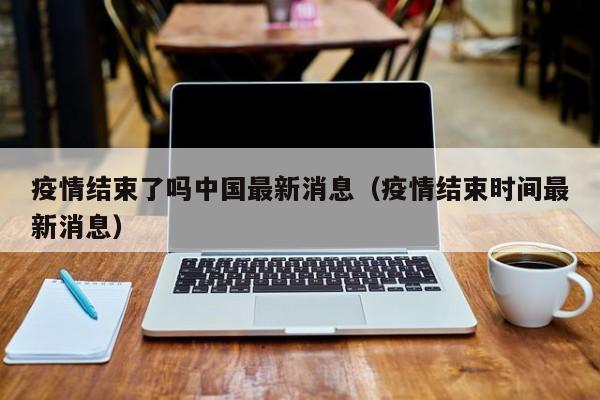 疫情结束了吗中国最新消息(疫情结束时间最新消息)