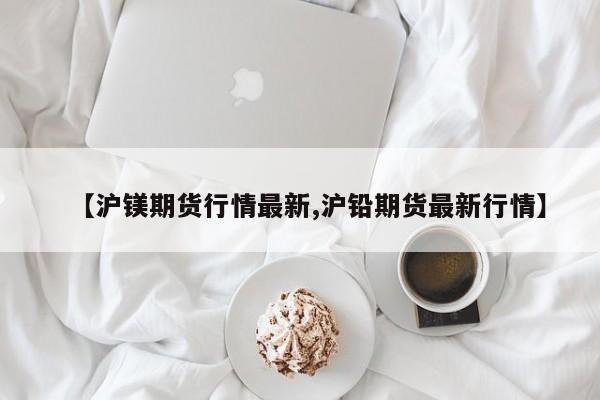 【沪镁期货行情最新,沪铅期货最新行情】