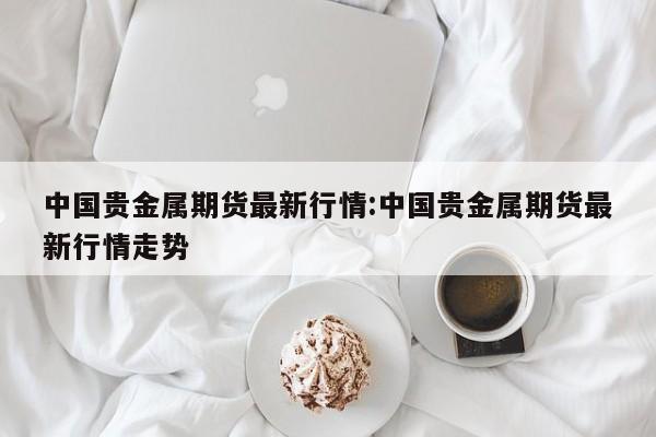 中国贵金属期货最新行情:中国贵金属期货最新行情走势