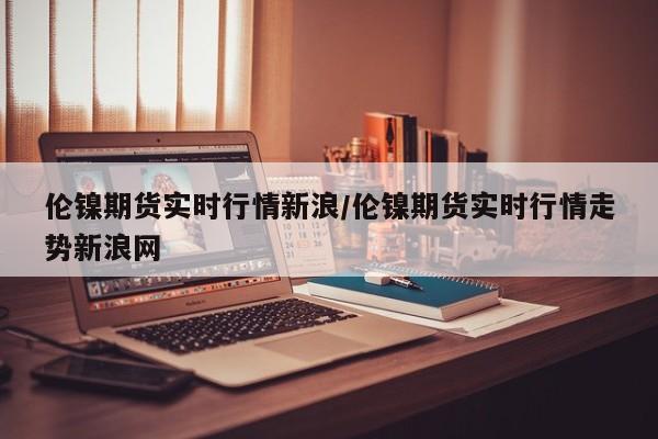 伦镍期货实时行情新浪/伦镍期货实时行情走势新浪网