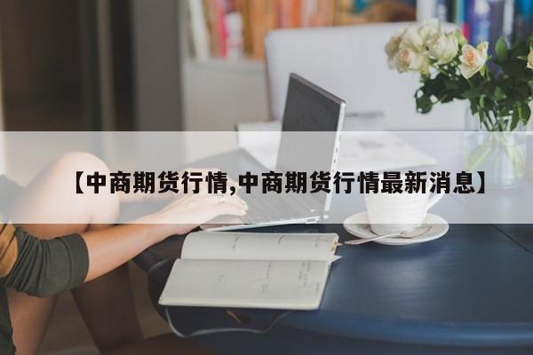 【中商期货行情,中商期货行情最新消息】