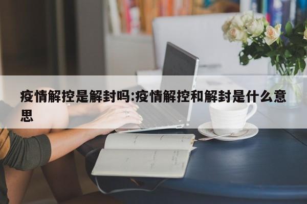 疫情解控是解封吗:疫情解控和解封是什么意思