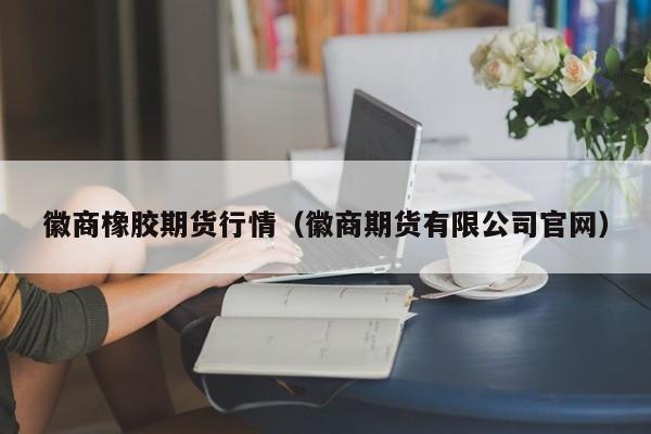 徽商橡胶期货行情(徽商期货有限公司官网)