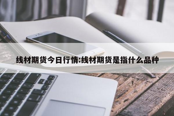 线材期货今日行情:线材期货是指什么品种