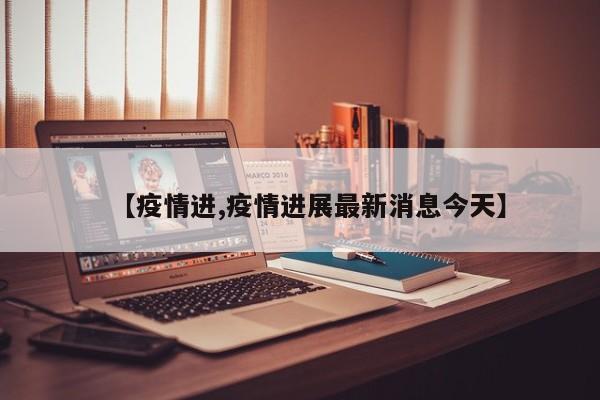 【疫情进,疫情进展最新消息今天】