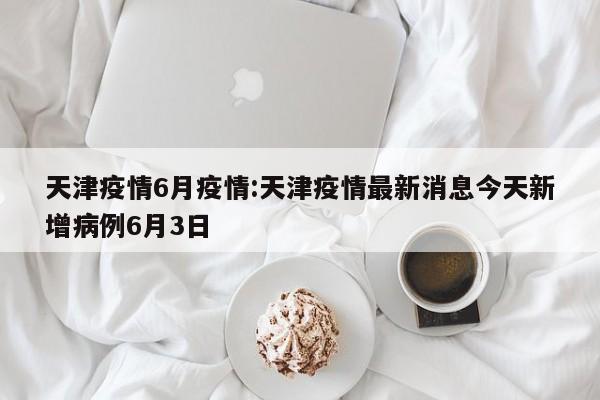 天津疫情6月疫情:天津疫情最新消息今天新增病例6月3日