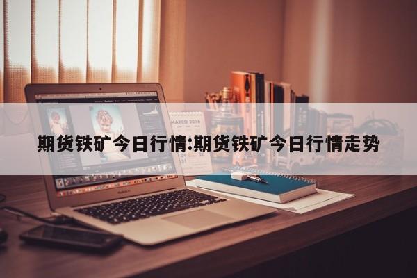 期货铁矿今日行情:期货铁矿今日行情走势
