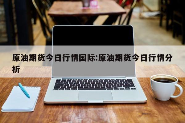 原油期货今日行情国际:原油期货今日行情分析