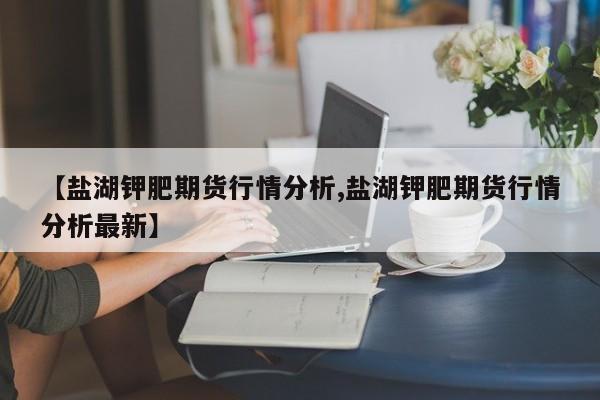 【盐湖钾肥期货行情分析,盐湖钾肥期货行情分析最新】