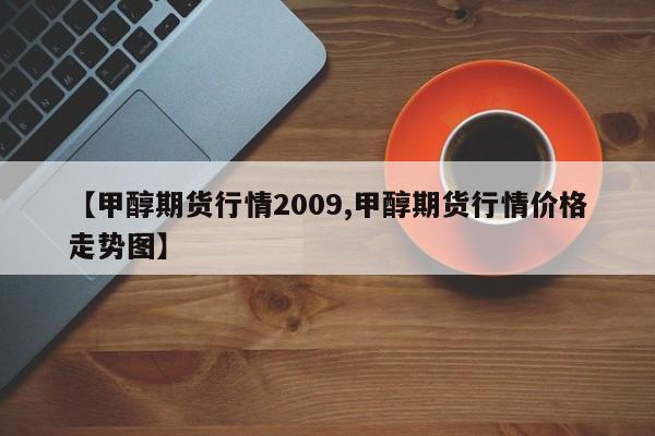 【甲醇期货行情2009,甲醇期货行情价格走势图】