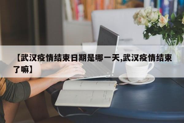 【武汉疫情结束日期是哪一天,武汉疫情结束了嘛】