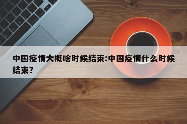 中国疫情大概啥时候结束:中国疫情什么时候结束?