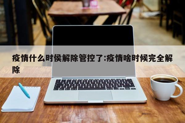 疫情什么时侯解除管控了:疫情啥时候完全解除