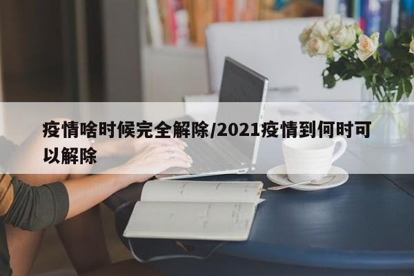 疫情啥时候完全解除/2021疫情到何时可以解除