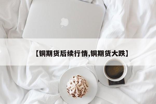 【铜期货后续行情,铜期货大跌】