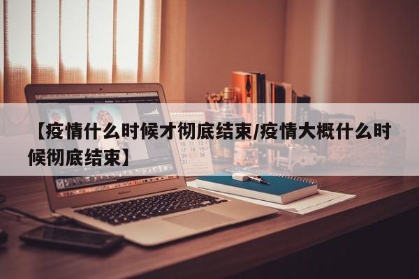【疫情什么时候才彻底结束/疫情大概什么时候彻底结束】