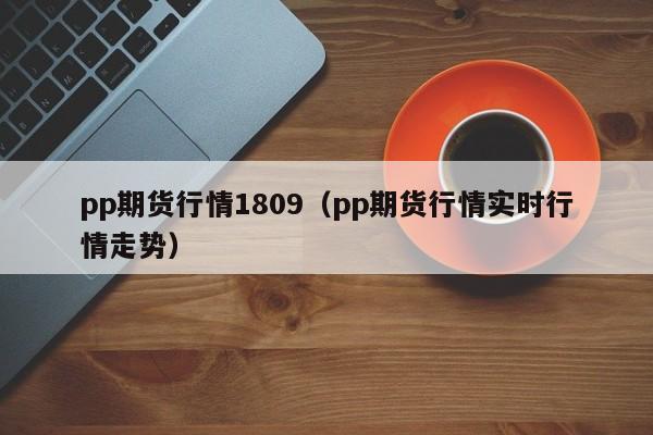 pp期货行情1809(pp期货行情实时行情走势)