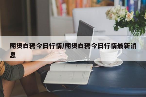 期货白糖今日行情/期货白糖今日行情最新消息