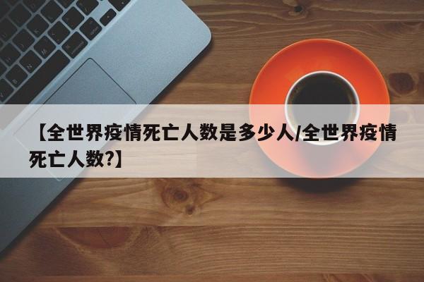 【全世界疫情死亡人数是多少人/全世界疫情死亡人数?】