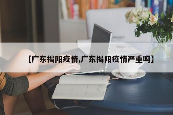 【广东揭阳疫情,广东揭阳疫情严重吗】