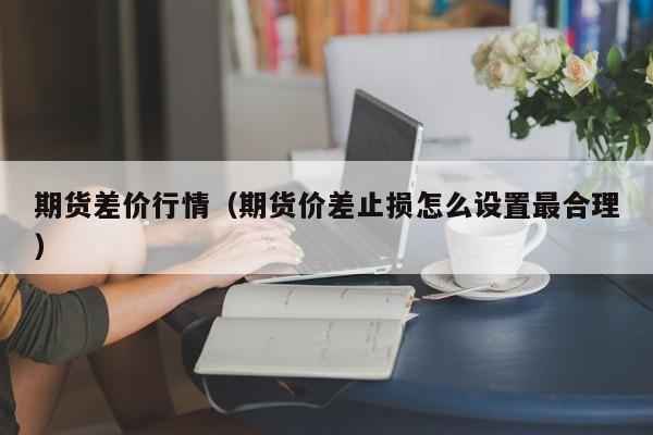 期货差价行情(期货价差止损怎么设置最合理)