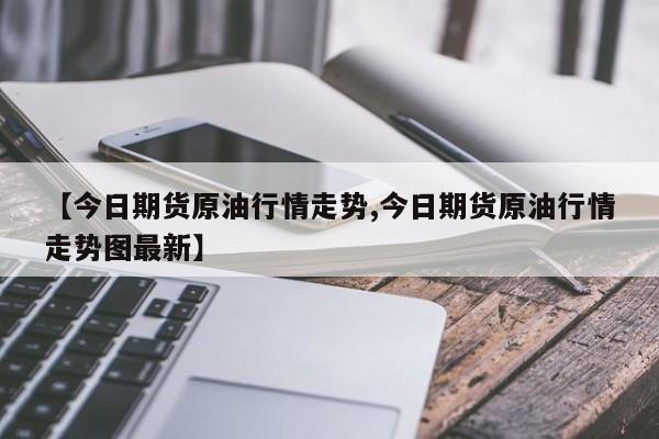 【今日期货原油行情走势,今日期货原油行情走势图最新】