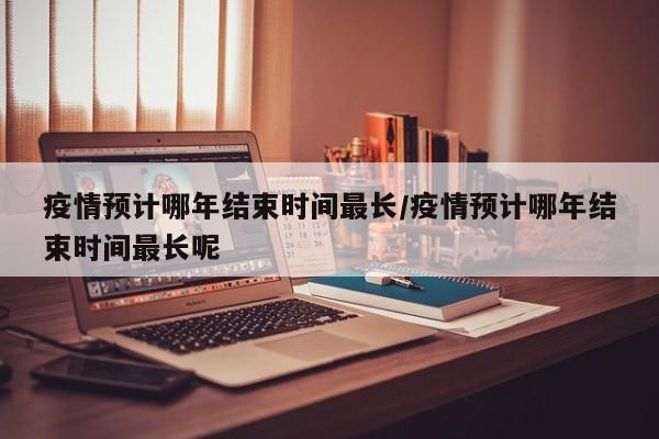 疫情预计哪年结束时间最长/疫情预计哪年结束时间最长呢
