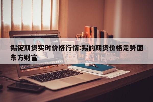 锡锭期货实时价格行情:锡的期货价格走势图东方财富