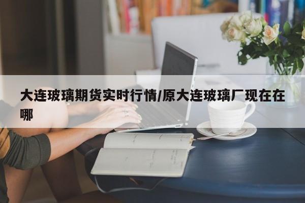 大连玻璃期货实时行情/原大连玻璃厂现在在哪