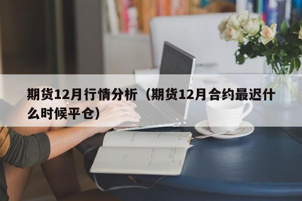 期货12月行情分析(期货12月合约最迟什么时候平仓)