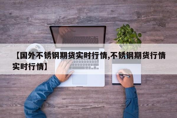 【国外不锈钢期货实时行情,不锈钢期货行情实时行情】