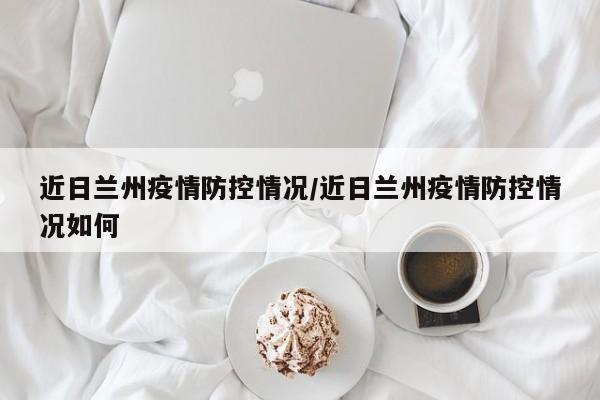 近日兰州疫情防控情况/近日兰州疫情防控情况如何