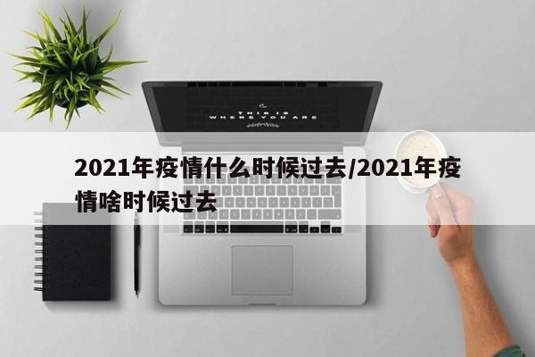 2021年疫情什么时候过去/2021年疫情啥时候过去