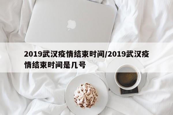 2019武汉疫情结束时间/2019武汉疫情结束时间是几号