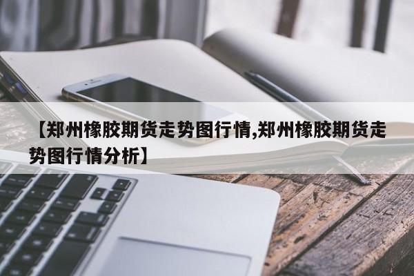 【郑州橡胶期货走势图行情,郑州橡胶期货走势图行情分析】